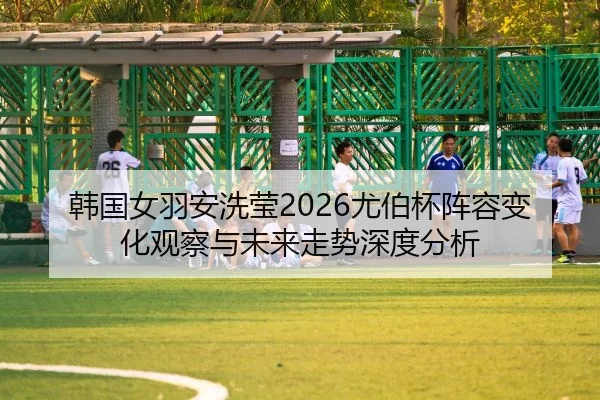 韩国女羽安洗莹2026尤伯杯阵容变化观察与未来走势深度分析